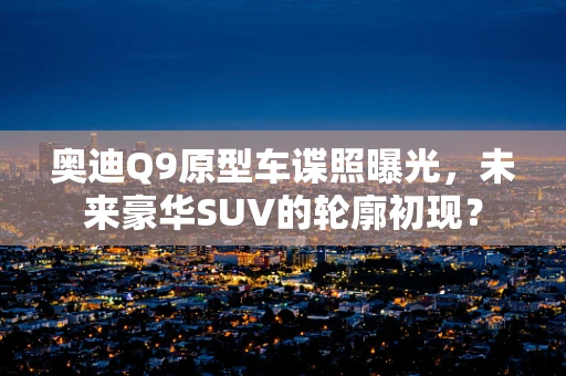 奥迪Q9原型车谍照曝光，未来豪华SUV的轮廓初现？