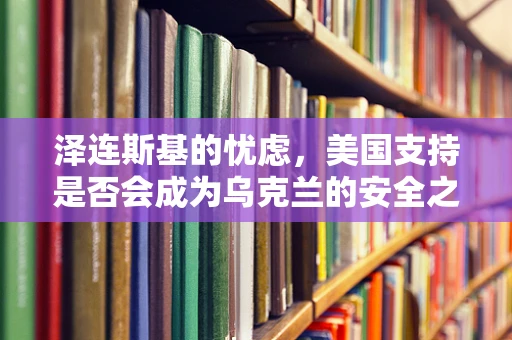 泽连斯基的忧虑，美国支持是否会成为乌克兰的安全之锚？