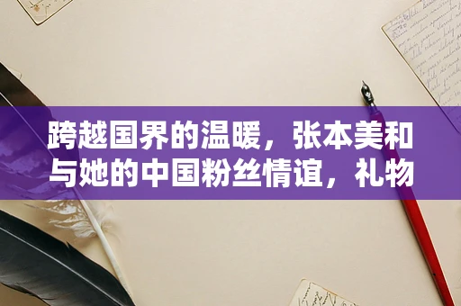 跨越国界的温暖，张本美和与她的中国粉丝情谊，礼物背后的故事是什么？