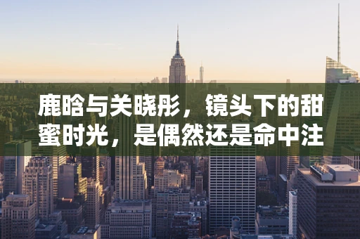 鹿晗与关晓彤，镜头下的甜蜜时光，是偶然还是命中注定？