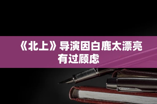 《北上》导演因白鹿太漂亮有过顾虑