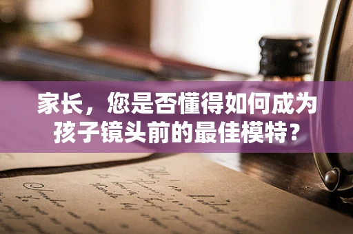 家长，您是否懂得如何成为孩子镜头前的最佳模特？