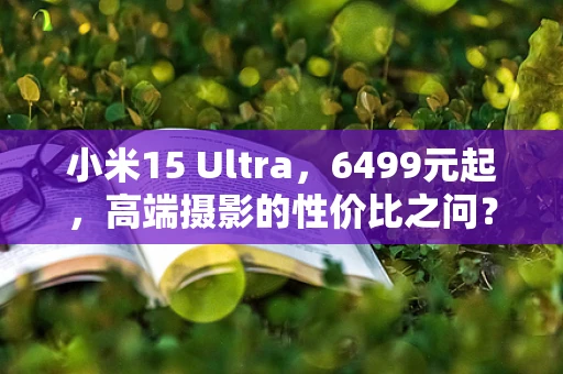 小米15 Ultra，6499元起，高端摄影的性价比之问？