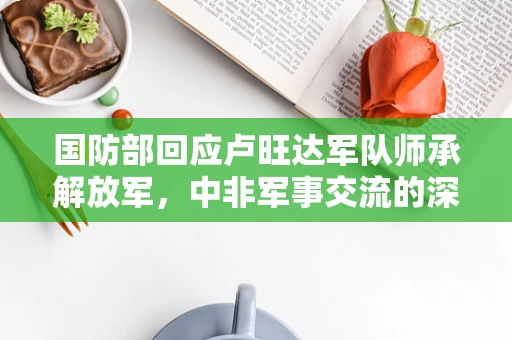 国防部回应卢旺达军队师承解放军，中非军事交流的深度与影响？