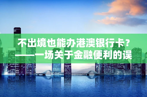 不出境也能办港澳银行卡？——一场关于金融便利的误解与真相