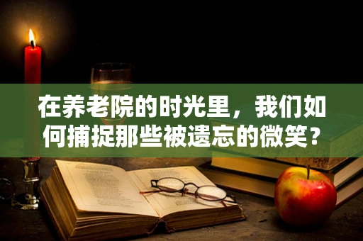 在养老院的时光里，我们如何捕捉那些被遗忘的微笑？