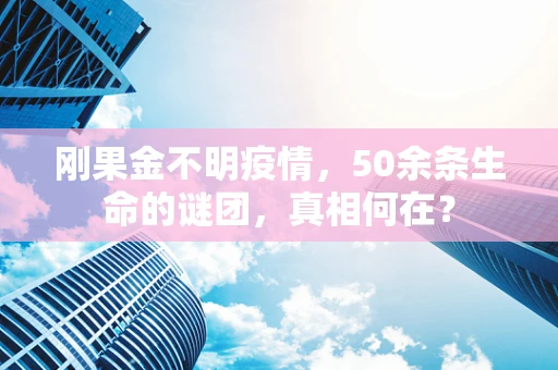 刚果金不明疫情，50余条生命的谜团，真相何在？