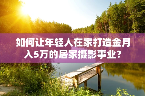 如何让年轻人在家打造金月入5万的居家摄影事业？