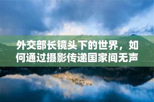 外交部长镜头下的世界，如何通过摄影传递国家间无声的对话？