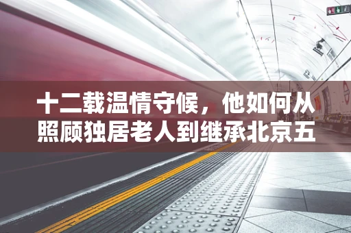 十二载温情守候，他如何从照顾独居老人到继承北京五套房的传奇故事？