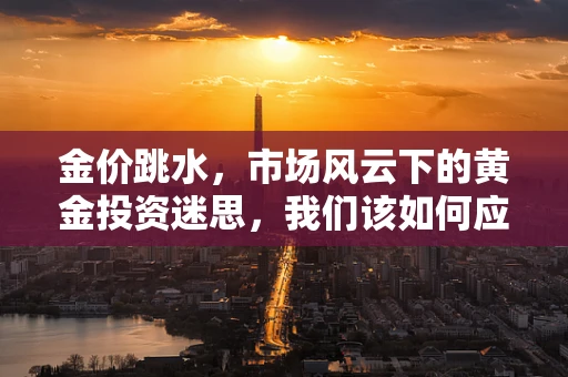 金价跳水，市场风云下的黄金投资迷思，我们该如何应对？