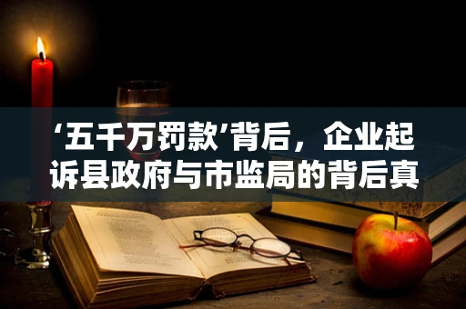 ‘五千万罚款’背后，企业起诉县政府与市监局的背后真相何在？