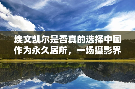 埃文凯尔是否真的选择中国作为永久居所，一场摄影界的辟谣风暴