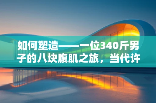 如何塑造——一位340斤男子的八块腹肌之旅，当代许褚的传奇？