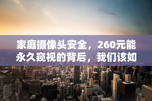 家庭摄像头安全，260元能永久窥视的背后，我们该如何守护隐私？