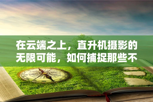 在云端之上，直升机摄影的无限可能，如何捕捉那些不可触及的视角？