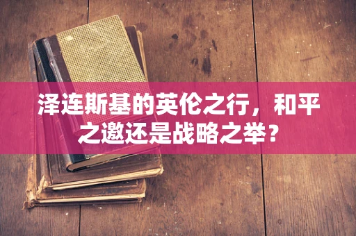 泽连斯基的英伦之行，和平之邀还是战略之举？