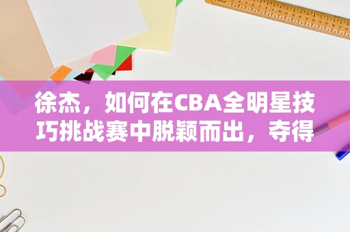 徐杰，如何在CBA全明星技巧挑战赛中脱颖而出，夺得桂冠？