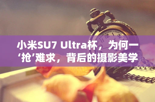 小米SU7 Ultra杯，为何一‘抢’难求，背后的摄影美学与市场热潮