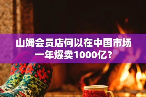 山姆会员店何以在中国市场一年爆卖1000亿？