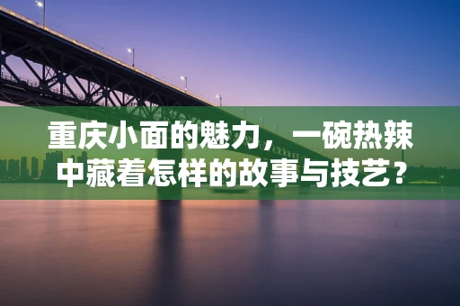 重庆小面的魅力，一碗热辣中藏着怎样的故事与技艺？