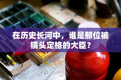 在历史长河中，谁是那位被镜头定格的大臣？