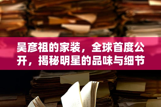 吴彦祖的家装，全球首度公开，揭秘明星的品味与细节