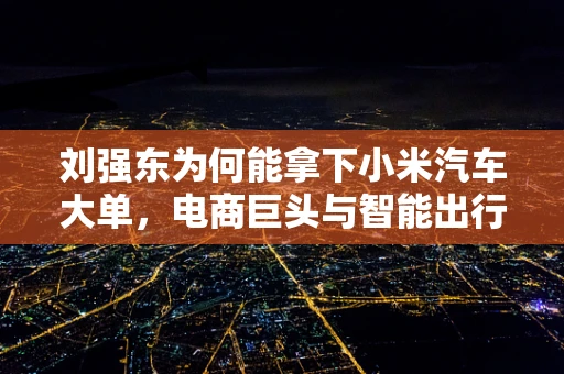 刘强东为何能拿下小米汽车大单，电商巨头与智能出行的跨界奇缘？