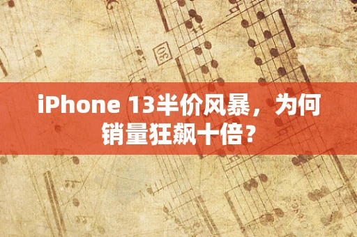 iPhone 13半价风暴，为何销量狂飙十倍？