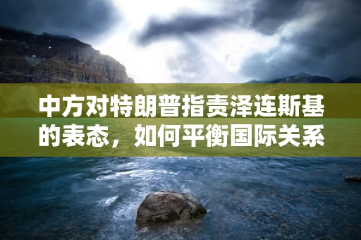 中方对特朗普指责泽连斯基的表态，如何平衡国际关系与国家立场？