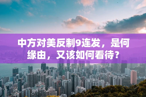 中方对美反制9连发，是何缘由，又该如何看待？