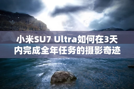 小米SU7 Ultra如何在3天内完成全年任务的摄影奇迹？