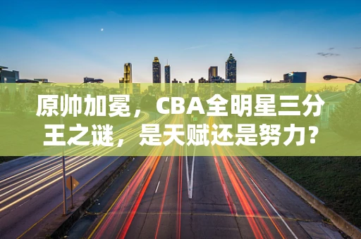 原帅加冕，CBA全明星三分王之谜，是天赋还是努力？