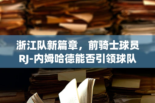 浙江队新篇章，前骑士球员RJ-内姆哈德能否引领球队新飞跃？