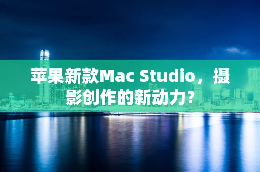 苹果新款Mac Studio，摄影创作的新动力？