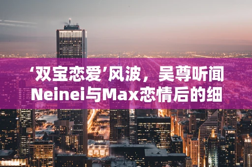 ‘双宝恋爱’风波，吴尊听闻Neinei与Max恋情后的细腻反应