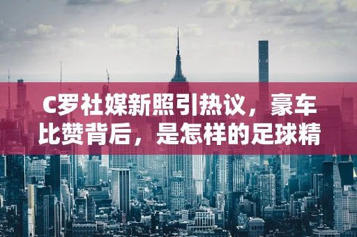 C罗社媒新照引热议，豪车比赞背后，是怎样的足球精神与人生哲学？