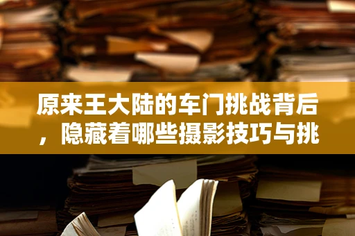 原来王大陆的车门挑战背后，隐藏着哪些摄影技巧与挑战？