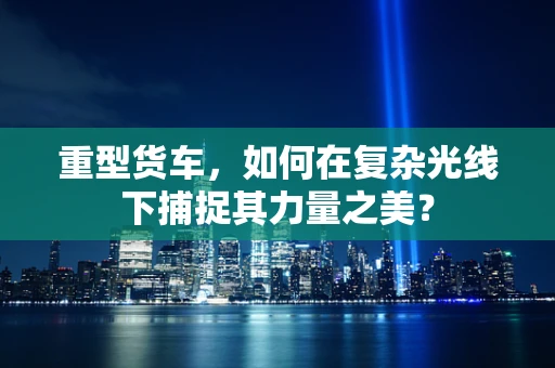 重型货车，如何在复杂光线下捕捉其力量之美？