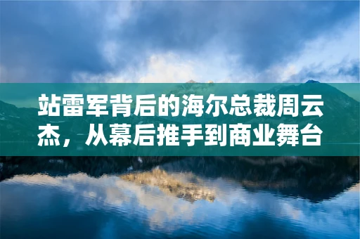 站雷军背后的海尔总裁周云杰，从幕后推手到商业舞台的璀璨红星