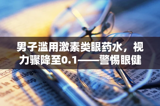 男子滥用激素类眼药水，视力骤降至0.1——警惕眼健康的隐形杀手