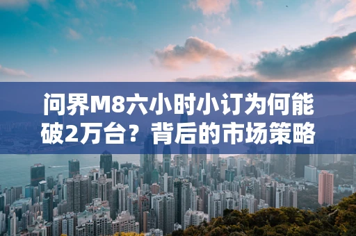 问界M8六小时小订为何能破2万台？背后的市场策略与消费者心理探析