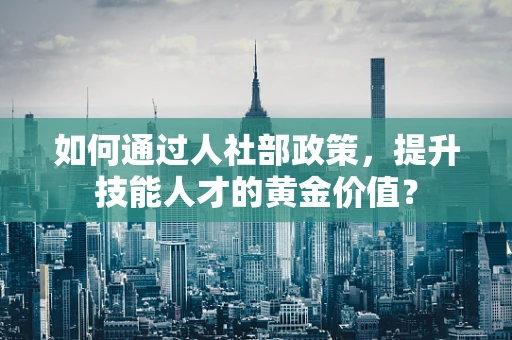 如何通过人社部政策，提升技能人才的黄金价值？