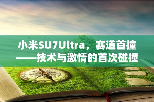 小米SU7Ultra，赛道首撞——技术与激情的首次碰撞，能否激发新速度的火花？