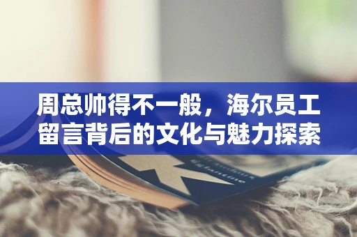 周总帅得不一般，海尔员工留言背后的文化与魅力探索