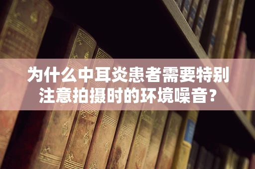 为什么中耳炎患者需要特别注意拍摄时的环境噪音？