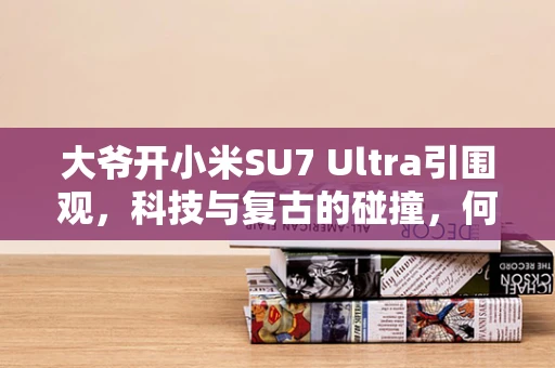 大爷开小米SU7 Ultra引围观，科技与复古的碰撞，何为摄影新风尚？