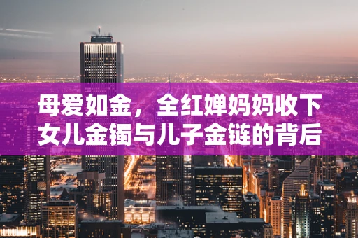 母爱如金，全红婵妈妈收下女儿金镯与儿子金链的背后，藏着怎样的温情？