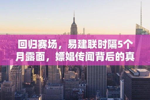 回归赛场，易建联时隔5个月露面，嫖娼传闻背后的真相何在？