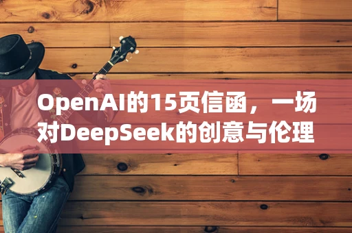 OpenAI的15页信函，一场对DeepSeek的创意与伦理的深度攻防战？